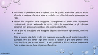 • Ho scelto di prendere parte a questi corsi in quanto sono una persona molto
altruista e paziente che ama stare a contatto con chi mi circonda, qualunque sia
l’età.
• Inoltre ho acquisito una maggiore consapevolezza delle mie aspirazioni
professionali future, valutando in modo critico le aspettative e gli interessi
personali con gli scenari quotidiani e le opportunità offerte.
• Per di più, ho sviluppato una maggiore capacità di scelta in ogni ambito, non solo
scolastico.
• Oltre a quanto già detto credo che raggiunta una certa età gli anziani ricerchino
qualcosa che dia senso agli anni vissuti e questo è per loro grande fonte
di motivazione per andare avanti. La loro positività e il loro carisma, nonostante
l’età, è stata per me fonte di grande riflessione.
ORO MARTINA VD
 