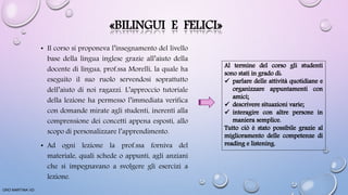 «BILINGUI E FELICI»
• Il corso si proponeva l’insegnamento del livello
base della lingua inglese grazie all’aiuto della
docente di lingua, prof.ssa Morelli, la quale ha
eseguito il suo ruolo servendosi soprattutto
dell’aiuto di noi ragazzi. L’approccio tutoriale
della lezione ha permesso l’immediata verifica
con domande mirate agli studenti, inerenti alla
comprensione dei concetti appena esposti, allo
scopo di personalizzare l’apprendimento.
• Ad ogni lezione la prof.ssa forniva del
materiale, quali schede o appunti, agli anziani
che si impegnavano a svolgere gli esercizi a
lezione.
ORO MARTINA VD
 