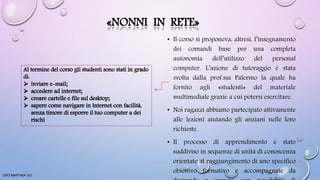 «NONNI IN RETE»
• Il corso si proponeva, altresì, l’insegnamento
dei comandi base per una completa
autonomia dell’utilizzo del personal
computer. L’azione di tutoraggio è stata
svolta dalla prof.ssa Palermo la quale ha
fornito agli «studenti» del materiale
multimediale grazie a cui potersi esercitare.
• Noi ragazzi abbiamo partecipato attivamente
alle lezioni aiutando gli anziani nelle loro
richieste.
• Il processo di apprendimento è stato
suddiviso in sequenze di unità di conoscenza
orientate al raggiungimento di uno specifico
obiettivo formativo e accompagnate da
ORO MARTINA VD
 