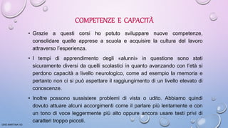 COMPETENZE E CAPACITÀ
• Grazie a questi corsi ho potuto sviluppare nuove competenze,
consolidare quelle apprese a scuola e acquisire la cultura del lavoro
attraverso l’esperienza.
• I tempi di apprendimento degli «alunni» in questione sono stati
sicuramente diversi da quelli scolastici in quanto avanzando con l’età si
perdono capacità a livello neurologico, come ad esempio la memoria e
pertanto non ci si può aspettare il raggiungimento di un livello elevato di
conoscenze.
• Inoltre possono sussistere problemi di vista o udito. Abbiamo quindi
dovuto attuare alcuni accorgimenti come il parlare più lentamente e con
un tono di voce leggermente più alto oppure ancora usare testi privi di
caratteri troppo piccoli.
ORO MARTINA VD
 