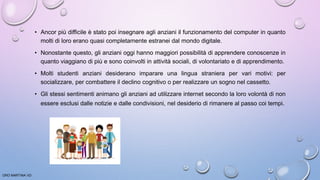 • Ancor più difficile è stato poi insegnare agli anziani il funzionamento del computer in quanto
molti di loro erano quasi completamente estranei dal mondo digitale.
• Nonostante questo, gli anziani oggi hanno maggiori possibilità di apprendere conoscenze in
quanto viaggiano di più e sono coinvolti in attività sociali, di volontariato e di apprendimento.
• Molti studenti anziani desiderano imparare una lingua straniera per vari motivi: per
socializzare, per combattere il declino cognitivo o per realizzare un sogno nel cassetto.
• Gli stessi sentimenti animano gli anziani ad utilizzare internet secondo la loro volontà di non
essere esclusi dalle notizie e dalle condivisioni, nel desiderio di rimanere al passo coi tempi.
ORO MARTINA VD
 