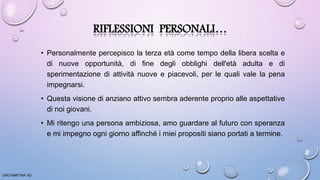 RIFLESSIONI PERSONALI…
• Personalmente percepisco la terza età come tempo della libera scelta e
di nuove opportunità, di fine degli obblighi dell'età adulta e di
sperimentazione di attività nuove e piacevoli, per le quali vale la pena
impegnarsi.
• Questa visione di anziano attivo sembra aderente proprio alle aspettative
di noi giovani.
• Mi ritengo una persona ambiziosa, amo guardare al futuro con speranza
e mi impegno ogni giorno affinché i miei propositi siano portati a termine.
ORO MARTINA VD
 