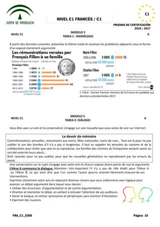 NIVEL
FRA_C1_EOIO
NIVEL C1
À partir des données suivantes, présentez le thème traité et soulevez les problèmes adjacents sous la forme
d’un exposé clairement argumenté.
NIVEL C1
Vous êtes avec un ami et la conversation
Commémorations annuelles, monuments aux morts, fêtes nationales, noms de rues… Tout est là pour ne pas
oublier le son des bombes d’il n’y a pas si longtemps. Il faut se rappeler les atrocités du nazisme et de la
collaboration pour éviter que cela ne se reproduise. Les fa
ont été enterrés leurs aïeuls…
Bref, raconter pour ne pas oublier, pour que les nouvelles générations ne reproduisent pas les erreurs du
passé.
Une conversation sur le sujet s’engage
L’élève A commence le dialogue. Attention
ou l’élève B, ce qui veut dire que
interventions.
Exprimez clairement votre avis en exposant
avancer un débat argumenté dans lequel
• Utiliser des structures d'argumentation
• Orienter et réorienter le débat, en veillant
• Varier le lexique, et utiliser synonymes
• Exprimer des nuances.
NIVEL C1 FRANCÉS / C1
PRUEBAS DE
MODELO 5
TAREA 1 : MONÓLOGO
À partir des données suivantes, présentez le thème traité et soulevez les problèmes adjacents sous la forme
MODELO 5
TAREA 2: DIÁLOGO
conversation s’engage sur une nouvelle que vous venez
Le devoir de mémoire
annuelles, monuments aux morts, fêtes nationales, noms de rues… Tout est là pour ne pas
oublier le son des bombes d’il n’y a pas si longtemps. Il faut se rappeler les atrocités du nazisme et de la
collaboration pour éviter que cela ne se reproduise. Les familles des victimes du franquisme veulent savoir où
Bref, raconter pour ne pas oublier, pour que les nouvelles générations ne reproduisent pas les erreurs du
s’engage avec votre ami et chacun expose divers points
Attention : très important ! Il n’y a pas de rôle
que l’un comme l’autre pourra orienter librement
exposant diverses raisons que vous ordonnerez
lequel vous devrez :
d'argumentation et de contre-argumentation.
veillant à stimuler l'attention de vos auditeurs.
synonymes et périphrases sans montrer d’hésitation.
F. Fillon : Ancien Premier ministre de la France et candidat aux
élections présidentielles 2017.
PRUEBAS DE CERTIFICACIÓN
2016 / 2017
Página 10
C1
A
À partir des données suivantes, présentez le thème traité et soulevez les problèmes adjacents sous la forme
A
venez de voir sur internet :
annuelles, monuments aux morts, fêtes nationales, noms de rues… Tout est là pour ne pas
oublier le son des bombes d’il n’y a pas si longtemps. Il faut se rappeler les atrocités du nazisme et de la
milles des victimes du franquisme veulent savoir où
Bref, raconter pour ne pas oublier, pour que les nouvelles générations ne reproduisent pas les erreurs du
points de vue et arguments.
rôle établi pour l’élève A
librement chacune de ses
ordonnerez avec logique pour
auditeurs.
d’hésitation.
: Ancien Premier ministre de la France et candidat aux
présidentielles 2017.
 