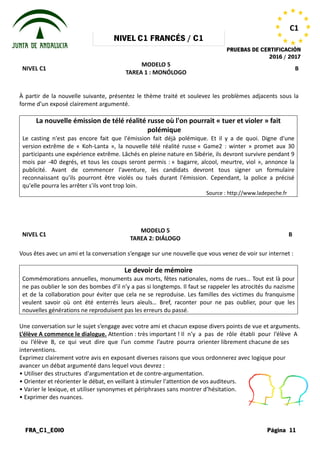NIVEL
FRA_C1_EOIO
NIVEL C1
À partir de la nouvelle suivante, présentez le thème traité et soulevez les problèmes adjacents sous la
forme d’un exposé clairement argumenté.
La nouvelle émission de télé réalité russe où l'on pourrait
Le casting n'est pas encore fait que l'émission fait déjà polémique. Et il y a de quoi. Digne d'une
version extrême de « Koh-Lanta », la nouvelle télé réalité russe
participants une expérience extrême. Lâchés en pleine
mois par -40 degrés, et tous les coups seront permis :
publicité. Avant de commencer l'aventure, les candidats devront tous sign
reconnaissant qu'ils pourront être violés ou tués durant l'émission. Cependant, la police a précisé
qu'elle pourra les arrêter s'ils vont trop loin.
NIVEL C1
Vous êtes avec un ami et la conversation
Commémorations annuelles, monuments aux morts, fêtes nationales, noms de rues… Tout est là pour
ne pas oublier le son des bombes d’il n’y a pas si longtemps. Il faut se rappeler les atrocités du nazisme
et de la collaboration pour éviter que cela ne se reproduise. Les familles des victimes du franquisme
veulent savoir où ont été enterrés leurs aïeuls…
nouvelles générations ne reproduisent pas les erreurs du passé.
Une conversation sur le sujet s’engage
L’élève A commence le dialogue. Attention
ou l’élève B, ce qui veut dire que
interventions.
Exprimez clairement votre avis en exposant
avancer un débat argumenté dans lequel
• Utiliser des structures d'argumentation
• Orienter et réorienter le débat, en veillant
• Varier le lexique, et utiliser synonymes
• Exprimer des nuances.
NIVEL C1 FRANCÉS / C1
PRUEBAS DE
MODELO 5
TAREA 1 : MONÓLOGO
À partir de la nouvelle suivante, présentez le thème traité et soulevez les problèmes adjacents sous la
forme d’un exposé clairement argumenté.
La nouvelle émission de télé réalité russe où l'on pourrait « tuer et violer
polémique
Le casting n'est pas encore fait que l'émission fait déjà polémique. Et il y a de quoi. Digne d'une
Lanta », la nouvelle télé réalité russe « Game2 : winter » promet aux 30
ence extrême. Lâchés en pleine nature en Sibérie, ils devront survivre pendant 9
40 degrés, et tous les coups seront permis : « bagarre, alcool, meurtre, viol », annonce la
publicité. Avant de commencer l'aventure, les candidats devront tous sign
reconnaissant qu'ils pourront être violés ou tués durant l'émission. Cependant, la police a précisé
qu'elle pourra les arrêter s'ils vont trop loin.
Source : http://www.ladepeche.fr
MODELO 5
TAREA 2: DIÁLOGO
conversation s’engage sur une nouvelle que vous venez
Le devoir de mémoire
Commémorations annuelles, monuments aux morts, fêtes nationales, noms de rues… Tout est là pour
ne pas oublier le son des bombes d’il n’y a pas si longtemps. Il faut se rappeler les atrocités du nazisme
collaboration pour éviter que cela ne se reproduise. Les familles des victimes du franquisme
veulent savoir où ont été enterrés leurs aïeuls… Bref, raconter pour ne pas oublier, pour que les
nouvelles générations ne reproduisent pas les erreurs du passé.
s’engage avec votre ami et chacun expose divers points
Attention : très important ! Il n’y a pas de rôle
que l’un comme l’autre pourra orienter librement
exposant diverses raisons que vous ordonnerez
lequel vous devrez :
d'argumentation et de contre-argumentation.
veillant à stimuler l'attention de vos auditeurs.
synonymes et périphrases sans montrer d’hésitation.
PRUEBAS DE CERTIFICACIÓN
2016 / 2017
Página 11
C1
B
À partir de la nouvelle suivante, présentez le thème traité et soulevez les problèmes adjacents sous la
tuer et violer » fait
Le casting n'est pas encore fait que l'émission fait déjà polémique. Et il y a de quoi. Digne d'une
« Game2 : winter » promet aux 30
nature en Sibérie, ils devront survivre pendant 9
« bagarre, alcool, meurtre, viol », annonce la
publicité. Avant de commencer l'aventure, les candidats devront tous signer un formulaire
reconnaissant qu'ils pourront être violés ou tués durant l'émission. Cependant, la police a précisé
: http://www.ladepeche.fr
B
venez de voir sur internet :
Commémorations annuelles, monuments aux morts, fêtes nationales, noms de rues… Tout est là pour
ne pas oublier le son des bombes d’il n’y a pas si longtemps. Il faut se rappeler les atrocités du nazisme
collaboration pour éviter que cela ne se reproduise. Les familles des victimes du franquisme
Bref, raconter pour ne pas oublier, pour que les
points de vue et arguments.
rôle établi pour l’élève A
librement chacune de ses
ordonnerez avec logique pour
auditeurs.
d’hésitation.
 