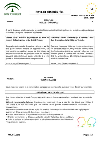 NIVEL
FRA_C1_EOIO
NIVEL C1
À partir des deux articles suivants, présentez l’information traitée et soulevez les problèmes adjacents sous
la forme d’un exposé clairement argumenté.
Drones civils : atteintes et protection du droit au
respect de la vie privée et du droit à l’image
Généralement équipés de capteurs divers et variés
tels qu’une caméra mobile, un appareil photo, un
microphone, un capteur sonore ou thermique ou
encore un dispositif de géolocalisation, les drones
peuvent potentiellement porter atteinte à la vie
privée et aux droits et libertés des personnes.
Source : http://www.legavox.fr
NIVEL C1
Vous êtes avec un ami et la conversation
Les voitures sans conducteur
Une conversation sur le sujet s’engage
etc.
L’élève A commence le dialogue. Attention
ou l’élève B, ce qui veut dire que
interventions.
Exprimez clairement votre avis en exposant
avancer un débat argumenté dans lequel
• Utiliser des structures d'argumentation
• Orienter et réorienter le débat, en veillant
• Varier le lexique, et utiliser synonymes
• Exprimer des nuances.
NIVEL C1 FRANCÉS / C1
PRUEBAS DE
MODELO 6
TAREA 1 : MONÓLOGO
À partir des deux articles suivants, présentez l’information traitée et soulevez les problèmes adjacents sous
la forme d’un exposé clairement argumenté.
civils : atteintes et protection du droit au
respect de la vie privée et du droit à l’image
Généralement équipés de capteurs divers et variés
tels qu’une caméra mobile, un appareil photo, un
microphone, un capteur sonore ou thermique ou
dispositif de géolocalisation, les drones
peuvent potentiellement porter atteinte à la vie
privée et aux droits et libertés des personnes.
Etats-Unis : il filme sa femme qui le trompe à l'aide
d'un drone et poste la vidéo su
C'est une étonnante vidéo qui circule en ce moment
sur les réseaux sociaux. On y voit une femme, Dona,
filmée depuis un drone par son mari John, qui veut
prouver qu'elle le trompe avec un autre. La vidéo a
déjà été visionnée par 10 millions de p
moins d'une semaine.
Source : http://www.ladepeche.fr
MODELO 6
TAREA 2: DIÁLOGO
conversation s’engage sur une nouvelle que vous venez
Les voitures sans conducteur
s’engage avec votre ami et chacun expose divers points
Attention : très important ! Il n’y a pas de rôle
que l’un comme l’autre pourra orienter librement
exposant diverses raisons que vous ordonnerez
lequel vous devrez :
d'argumentation et de contre-argumentation.
veillant à stimuler l'attention de vos auditeurs.
synonymes et périphrases sans montrer d’hésitation.
PRUEBAS DE CERTIFICACIÓN
2016 / 2017
Página 12
C1
A
À partir des deux articles suivants, présentez l’information traitée et soulevez les problèmes adjacents sous
Unis : il filme sa femme qui le trompe à l'aide
d'un drone et poste la vidéo sur Youtube
C'est une étonnante vidéo qui circule en ce moment
sur les réseaux sociaux. On y voit une femme, Dona,
filmée depuis un drone par son mari John, qui veut
prouver qu'elle le trompe avec un autre. La vidéo a
déjà été visionnée par 10 millions de personnes en
: http://www.ladepeche.fr
A
venez de voir sur internet :
points de vue, arguments,
rôle établi pour l’élève A
librement chacune de ses
ordonnerez avec logique pour
eurs.
d’hésitation.
 