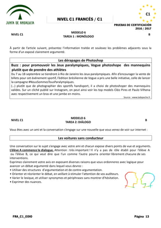 NIVEL
FRA_C1_EOIO
NIVEL C1
À partir de l’article suivant, présentez l’information traitée et soulevez les problèmes adjacents sous la
forme d’un exposé clairement argumenté.
Buzz : pour promouvoir les Jeux paralympiques, Vogue photoshop
plutôt que de prendre des athlètes
Du 7 au 18 septembre se tiendront à Rio de Janeiro les Jeux paralympiques. Afin d’encourager la vente de
billets pour cet événement sportif, l’édition brésilienne de Vogue a pris une belle initiative, ce
la campagne #NousSommesTousParalympiques.
(…) plutôt que de photographier des sportifs handisport, il a choisi de photoshoper des mannequins
valides. Sur un cliché publié sur Instagram, on peut ainsi voir les top models Cléo Pires et Paulo V
avec respectivement un bras et une jambe en moins.
NIVEL C1
Vous êtes avec un ami et la conversation
Les voitures sans conducteur
Une conversation sur le sujet s’engage
L’élève A commence le dialogue. Attention
ou l’élève B, ce qui veut dire que
interventions.
Exprimez clairement votre avis en exposant
avancer un débat argumenté dans lequel
• Utiliser des structures d'argumentation
• Orienter et réorienter le débat, en veillant
• Varier le lexique, et utiliser synonymes
• Exprimer des nuances.
NIVEL C1 FRANCÉS / C1
PRUEBAS DE
MODELO 6
TAREA 1 : MONÓLOGO
À partir de l’article suivant, présentez l’information traitée et soulevez les problèmes adjacents sous la
forme d’un exposé clairement argumenté.
Les dérapages de Photoshop
Buzz : pour promouvoir les Jeux paralympiques, Vogue photoshop
prendre des athlètes
Du 7 au 18 septembre se tiendront à Rio de Janeiro les Jeux paralympiques. Afin d’encourager la vente de
billets pour cet événement sportif, l’édition brésilienne de Vogue a pris une belle initiative, ce
la campagne #NousSommesTousParalympiques.
(…) plutôt que de photographier des sportifs handisport, il a choisi de photoshoper des mannequins
valides. Sur un cliché publié sur Instagram, on peut ainsi voir les top models Cléo Pires et Paulo V
avec respectivement un bras et une jambe en moins.
MODELO 6
TAREA 2: DIÁLOGO
conversation s’engage sur une nouvelle que vous venez
Les voitures sans conducteur
s’engage avec votre ami et chacun expose divers points
Attention : très important ! Il n’y a pas de rôle
que l’un comme l’autre pourra orienter librement
exposant diverses raisons que vous ordonnerez
lequel vous devrez :
d'argumentation et de contre-argumentation.
veillant à stimuler l'attention de vos auditeurs.
synonymes et périphrases sans montrer d’hésitation.
PRUEBAS DE CERTIFICACIÓN
2016 / 2017
Página 13
C1
B
À partir de l’article suivant, présentez l’information traitée et soulevez les problèmes adjacents sous la
Buzz : pour promouvoir les Jeux paralympiques, Vogue photoshope des mannequins
Du 7 au 18 septembre se tiendront à Rio de Janeiro les Jeux paralympiques. Afin d’encourager la vente de
billets pour cet événement sportif, l’édition brésilienne de Vogue a pris une belle initiative, celle de lancer
(…) plutôt que de photographier des sportifs handisport, il a choisi de photoshoper des mannequins
valides. Sur un cliché publié sur Instagram, on peut ainsi voir les top models Cléo Pires et Paulo Vilhena
Source : www.ladepeche.fr
B
venez de voir sur internet :
points de vue et arguments.
rôle établi pour l’élève A
librement chacune de ses
ordonnerez avec logique pour
auditeurs.
d’hésitation.
 
