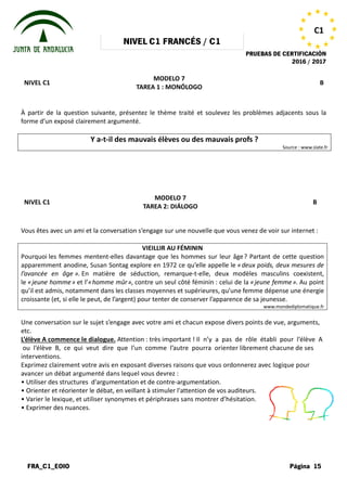 NIVEL
FRA_C1_EOIO
NIVEL C1
À partir de la question suivante, présentez le thème traité et soulevez les problèmes adjacents sous la
forme d’un exposé clairement argumenté.
Y a-t-il des mauvais élèves ou des mauvais profs
NIVEL C1
Vous êtes avec un ami et la conversation
Pourquoi les femmes mentent-elles
apparemment anodine, Susan Sontag explore en 1972 ce qu’elle appelle le
l’avancée en âge ». En matière de séduction, remarque
le «jeune homme» et l’«homme mûr
qu’il est admis, notamment dans les classes moyennes et supérieures, qu’une femme dépense une énergie
croissante (et, si elle le peut, de l’argent) pour tenter de conserver l’apparence de sa jeunesse.
Une conversation sur le sujet s’engage
etc.
L’élève A commence le dialogue. Attention
ou l’élève B, ce qui veut dire que
interventions.
Exprimez clairement votre avis en exposant
avancer un débat argumenté dans lequel
• Utiliser des structures d'argumentation
• Orienter et réorienter le débat, en veillant
• Varier le lexique, et utiliser synonymes
• Exprimer des nuances.
NIVEL C1 FRANCÉS / C1
PRUEBAS DE
MODELO 7
TAREA 1 : MONÓLOGO
suivante, présentez le thème traité et soulevez les problèmes adjacents sous la
forme d’un exposé clairement argumenté.
il des mauvais élèves ou des mauvais profs
MODELO 7
TAREA 2: DIÁLOGO
conversation s’engage sur une nouvelle que vous venez
VIEILLIR AU FÉMININ
davantage que les hommes sur leur âge? Partant de cette question
apparemment anodine, Susan Sontag explore en 1972 ce qu’elle appelle le «deux
En matière de séduction, remarque-t-elle, deux modèles masculins co
mûr», contre un seul côté féminin : celui de la «
qu’il est admis, notamment dans les classes moyennes et supérieures, qu’une femme dépense une énergie
l’argent) pour tenter de conserver l’apparence de sa jeunesse.
s’engage avec votre ami et chacun expose divers points
Attention : très important ! Il n’y a pas de rôle
que l’un comme l’autre pourra orienter librement
exposant diverses raisons que vous ordonnerez
lequel vous devrez :
d'argumentation et de contre-argumentation.
veillant à stimuler l'attention de vos auditeurs.
synonymes et périphrases sans montrer d’hésitation.
PRUEBAS DE CERTIFICACIÓN
2016 / 2017
Página 15
C1
B
suivante, présentez le thème traité et soulevez les problèmes adjacents sous la
il des mauvais élèves ou des mauvais profs ?
Source : www.slate.fr
B
venez de voir sur internet :
? Partant de cette question
deux poids, deux mesures de
elle, deux modèles masculins coexistent,
«jeune femme». Au point
qu’il est admis, notamment dans les classes moyennes et supérieures, qu’une femme dépense une énergie
l’argent) pour tenter de conserver l’apparence de sa jeunesse.
www.mondediplomatique.fr
points de vue, arguments,
rôle établi pour l’élève A
librement chacune de ses
ordonnerez avec logique pour
auditeurs.
d’hésitation.
 