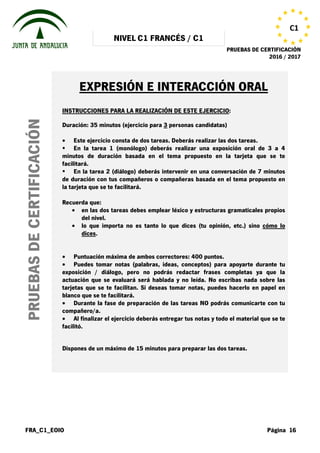 NIVEL C1 FRANCÉS / C1
PRUEBAS DE CERTIFICACIÓN
2016 / 2017
FRA_C1_EOIO Página 16
C1
PRUEBASDECERTIFICACIÓN
EXPRESIÓN E INTERACCIÓN ORAL
INSTRUCCIONES PARA LA REALIZACIÓN DE ESTE EJERCICIO:
Duración: 35 minutos (ejercicio para 3 personas candidatas)
• Este ejercicio consta de dos tareas. Deberás realizar las dos tareas.
En la tarea 1 (monólogo) deberás realizar una exposición oral de 3 a 4
minutos de duración basada en el tema propuesto en la tarjeta que se te
facilitará.
En la tarea 2 (diálogo) deberás intervenir en una conversación de 7 minutos
de duración con tus compañeros o compañeras basada en el tema propuesto en
la tarjeta que se te facilitará.
Recuerda que:
• en las dos tareas debes emplear léxico y estructuras gramaticales propios
del nivel.
• lo que importa no es tanto lo que dices (tu opinión, etc.) sino cómo lo
dices.
• Puntuación máxima de ambos correctores: 400 puntos.
• Puedes tomar notas (palabras, ideas, conceptos) para apoyarte durante tu
exposición / diálogo, pero no podrás redactar frases completas ya que la
actuación que se evaluará será hablada y no leída. No escribas nada sobre las
tarjetas que se te facilitan. Si deseas tomar notas, puedes hacerlo en papel en
blanco que se te facilitará.
• Durante la fase de preparación de las tareas NO podrás comunicarte con tu
compañero/a.
• Al finalizar el ejercicio deberás entregar tus notas y todo el material que se te
facilitó.
Dispones de un máximo de 15 minutos para preparar las dos tareas.
 