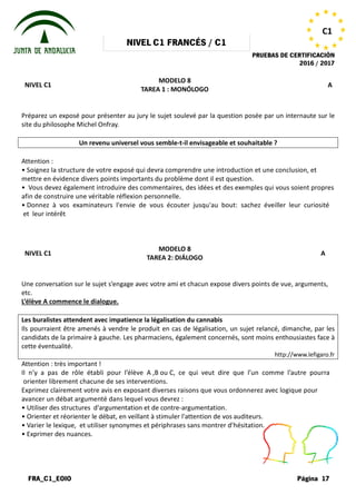 NIVEL
FRA_C1_EOIO
NIVEL C1
Préparez un exposé pour présenter au jury le sujet soulevé par la question posée par un internaute sur le
site du philosophe Michel Onfray.
Un revenu universel vous semble
Attention :
• Soignez la structure de votre exposé
mettre en évidence divers points importants
• Vous devez également introduire des
afin de construire une véritable réflexion
• Donnez à vos examinateurs l'envie
et leur intérêt.
NIVEL C1
Une conversation sur le sujet s’engage
etc.
L’élève A commence le dialogue.
Les buralistes attendent avec impatience la légalisation du cannabis
Ils pourraient être amenés à vendre le produit en cas de légalisation, un sujet relancé, dimanche, par les
candidats de la primaire à gauche. Les pharmaciens, également concernés, sont moins enthousiastes face à
cette éventualité.
Attention : très important !
Il n’y a pas de rôle établi pour l’élève
orienter librement chacune de ses interventions.
Exprimez clairement votre avis en exposant
avancer un débat argumenté dans lequel
• Utiliser des structures d'argumentation
• Orienter et réorienter le débat, en veillant
• Varier le lexique, et utiliser synonymes
• Exprimer des nuances.
NIVEL C1 FRANCÉS / C1
PRUEBAS DE CERTIFICACIÓN
MODELO 8
TAREA 1 : MONÓLOGO
Préparez un exposé pour présenter au jury le sujet soulevé par la question posée par un internaute sur le
Un revenu universel vous semble-t-il envisageable et souhaitable
exposé qui devra comprendre une introduction et
importants du problème dont il est question.
des commentaires, des idées et des exemples
réflexion personnelle.
l'envie de vous écouter jusqu'au bout: sachez
MODELO 8
TAREA 2: DIÁLOGO
s’engage avec votre ami et chacun expose divers points
Les buralistes attendent avec impatience la légalisation du cannabis
Ils pourraient être amenés à vendre le produit en cas de légalisation, un sujet relancé, dimanche, par les
la primaire à gauche. Les pharmaciens, également concernés, sont moins enthousiastes face à
l’élève A ,B ou C, ce qui veut dire que l’un
interventions.
exposant diverses raisons que vous ordonnerez
lequel vous devrez :
d'argumentation et de contre-argumentation.
veillant à stimuler l'attention de vos auditeurs.
synonymes et périphrases sans montrer d’hésitation.
PRUEBAS DE CERTIFICACIÓN
2016 / 2017
Página 17
C1
A
Préparez un exposé pour présenter au jury le sujet soulevé par la question posée par un internaute sur le
envisageable et souhaitable ?
et une conclusion, et
exemples qui vous soient propres
sachez éveiller leur curiosité
A
points de vue, arguments,
Ils pourraient être amenés à vendre le produit en cas de légalisation, un sujet relancé, dimanche, par les
la primaire à gauche. Les pharmaciens, également concernés, sont moins enthousiastes face à
http://www.lefigaro.fr
l’un comme l’autre pourra
ordonnerez avec logique pour
auditeurs.
d’hésitation.
 