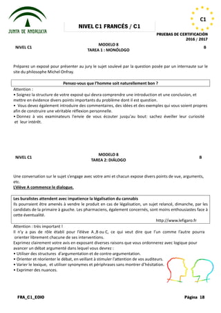 NIVEL
FRA_C1_EOIO
NIVEL C1
Préparez un exposé pour présenter au jury le sujet soulevé par la question posée par un internaute sur le
site du philosophe Michel Onfray.
Pensez-vous que l’homme soit naturellement bon
Attention :
• Soignez la structure de votre exposé
mettre en évidence divers points importants
• Vous devez également introduire des
afin de construire une véritable réflexion
• Donnez à vos examinateurs l'envie
et leur intérêt.
NIVEL C1
Une conversation sur le sujet s’engage
etc.
L’élève A commence le dialogue.
Les buralistes attendent avec impatience la légalisation du cannabis
Ils pourraient être amenés à vendre le produit en cas de légalisation, un
candidats de la primaire à gauche. Les pharmaciens, également concernés, sont moins enthousiastes face à
cette éventualité.
Attention : très important !
Il n’y a pas de rôle établi pour l’élève
orienter librement chacune de ses interventions.
Exprimez clairement votre avis en exposant
avancer un débat argumenté dans lequel
• Utiliser des structures d'argumentation
• Orienter et réorienter le débat, en veillant
• Varier le lexique, et utiliser synonymes
• Exprimer des nuances.
NIVEL C1 FRANCÉS / C1
PRUEBAS DE CERTIFICACIÓN
MODELO 8
TAREA 1 : MONÓLOGO
présenter au jury le sujet soulevé par la question posée par un internaute sur le
vous que l’homme soit naturellement bon ?
exposé qui devra comprendre une introduction e
importants du problème dont il est question.
des commentaires, des idées et des exemples
réflexion personnelle.
l'envie de vous écouter jusqu'au bout: sachez
MODELO 8
TAREA 2: DIÁLOGO
s’engage avec votre ami et chacun expose divers points
Les buralistes attendent avec impatience la légalisation du cannabis
Ils pourraient être amenés à vendre le produit en cas de légalisation, un sujet relancé, dimanche, par les
candidats de la primaire à gauche. Les pharmaciens, également concernés, sont moins enthousiastes face à
http://www.lefigaro.fr
l’élève A ,B ou C, ce qui veut dire que l’un
interventions.
exposant diverses raisons que vous ordonnerez
lequel vous devrez :
d'argumentation et de contre-argumentation.
veillant à stimuler l'attention de vos auditeurs.
synonymes et périphrases sans montrer d’hésitation.
PRUEBAS DE CERTIFICACIÓN
2016 / 2017
Página 18
C1
B
présenter au jury le sujet soulevé par la question posée par un internaute sur le
et une conclusion, et
exemples qui vous soient propres
sachez éveiller leur curiosité
B
points de vue, arguments,
sujet relancé, dimanche, par les
candidats de la primaire à gauche. Les pharmaciens, également concernés, sont moins enthousiastes face à
http://www.lefigaro.fr
l’un comme l’autre pourra
ordonnerez avec logique pour
auditeurs.
d’hésitation.
 