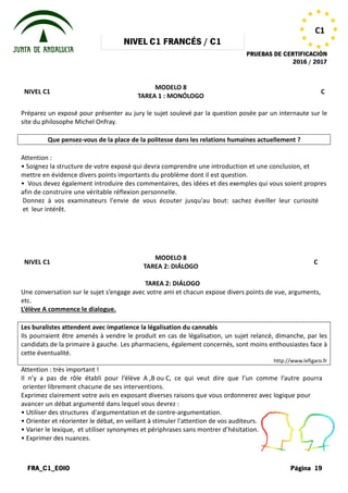 NIVEL
FRA_C1_EOIO
NIVEL C1
Préparez un exposé pour présenter au jury le sujet soulevé par la question posée par un internaute sur le
site du philosophe Michel Onfray.
Que pensez-vous de la place de la politesse dans les relations humaines actuellement ?
Attention :
• Soignez la structure de votre exposé
mettre en évidence divers points importants
• Vous devez également introduire des
afin de construire une véritable réflexion
Donnez à vos examinateurs l'envie
et leur intérêt.
NIVEL C1
Une conversation sur le sujet s’engage
etc.
L’élève A commence le dialogue.
Les buralistes attendent avec impatience la légalisation du cannabis
Ils pourraient être amenés à vendre le produit en cas de légalisation, un sujet relancé, dimanche, par les
candidats de la primaire à gauche. Les pharmaciens, également concernés, sont moins enthousiastes face à
cette éventualité.
Attention : très important !
Il n’y a pas de rôle établi pour l’élève
orienter librement chacune de ses interventions.
Exprimez clairement votre avis en exposant
avancer un débat argumenté dans lequel
• Utiliser des structures d'argumentation
• Orienter et réorienter le débat, en veillant
• Varier le lexique, et utiliser synonymes
• Exprimer des nuances.
NIVEL C1 FRANCÉS / C1
PRUEBAS DE CERTIFICACIÓN
MODELO 8
TAREA 1 : MONÓLOGO
exposé pour présenter au jury le sujet soulevé par la question posée par un internaute sur le
vous de la place de la politesse dans les relations humaines actuellement ?
exposé qui devra comprendre une introduction et
importants du problème dont il est question.
des commentaires, des idées et des exemples
réflexion personnelle.
l'envie de vous écouter jusqu'au bout: sachez
MODELO 8
TAREA 2: DIÁLOGO
TAREA 2: DIÁLOGO
s’engage avec votre ami et chacun expose divers points
Les buralistes attendent avec impatience la légalisation du cannabis
Ils pourraient être amenés à vendre le produit en cas de légalisation, un sujet relancé, dimanche, par les
candidats de la primaire à gauche. Les pharmaciens, également concernés, sont moins enthousiastes face à
l’élève A ,B ou C, ce qui veut dire que l’un
interventions.
exposant diverses raisons que vous ordonnerez
lequel vous devrez :
d'argumentation et de contre-argumentation.
veillant à stimuler l'attention de vos auditeurs.
synonymes et périphrases sans montrer d’hésitation.
PRUEBAS DE CERTIFICACIÓN
2016 / 2017
Página 19
C1
C
exposé pour présenter au jury le sujet soulevé par la question posée par un internaute sur le
vous de la place de la politesse dans les relations humaines actuellement ?
et une conclusion, et
exemples qui vous soient propres
éveiller leur curiosité
C
points de vue, arguments,
Ils pourraient être amenés à vendre le produit en cas de légalisation, un sujet relancé, dimanche, par les
candidats de la primaire à gauche. Les pharmaciens, également concernés, sont moins enthousiastes face à
http://www.lefigaro.fr
l’un comme l’autre pourra
ordonnerez avec logique pour
auditeurs.
d’hésitation.
 