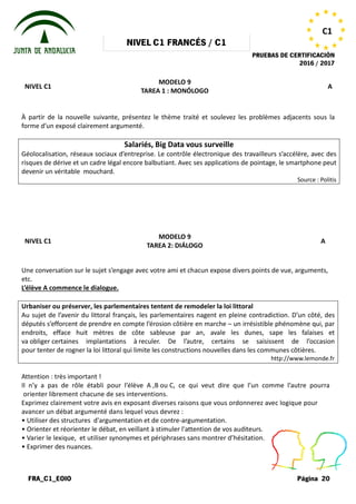 NIVEL
FRA_C1_EOIO
NIVEL C1
À partir de la nouvelle suivante, présentez le thème traité et soulevez les problèmes adjacents sous la
forme d’un exposé clairement argumenté.
Salariés, Big Data
Géolocalisation, réseaux sociaux d’entreprise.
risques de dérive et un cadre légal encore balbutiant.
devenir un véritable mouchard.
NIVEL C1
Une conversation sur le sujet s’engage
etc.
L’élève A commence le dialogue.
Urbaniser ou préserver, les parlementaires tentent de
Au sujet de l’avenir du littoral français, les parlementaires nagent en pleine contradiction. D’un côté, des
députés s’efforcent de prendre en compte l’érosion côtière en marche
endroits, efface huit mètres de côte sableuse par an, avale les dunes, sape les falaises et
va obliger certaines implantations à
pour tenter de rogner la loi littoral qui limite les constructions nouvelles dans les communes côtières
Attention : très important !
Il n’y a pas de rôle établi pour l’élève
orienter librement chacune de ses interventions.
Exprimez clairement votre avis en exposant
avancer un débat argumenté dans lequel
• Utiliser des structures d'argumentation
• Orienter et réorienter le débat, en veillant
• Varier le lexique, et utiliser synonymes
• Exprimer des nuances.
NIVEL C1 FRANCÉS / C1
PRUEBAS DE CERTIFICACIÓN
MODELO 9
TAREA 1 : MONÓLOGO
À partir de la nouvelle suivante, présentez le thème traité et soulevez les problèmes adjacents sous la
forme d’un exposé clairement argumenté.
Salariés, Big Data vous surveille
réseaux sociaux d’entreprise. Le contrôle électronique des travailleurs s’accélère, avec des
risques de dérive et un cadre légal encore balbutiant. Avec ses applications de pointage, le smartphone peut
MODELO 9
TAREA 2: DIÁLOGO
s’engage avec votre ami et chacun expose divers points
Urbaniser ou préserver, les parlementaires tentent de remodeler la loi littoral
Au sujet de l’avenir du littoral français, les parlementaires nagent en pleine contradiction. D’un côté, des
en compte l’érosion côtière en marche – un irrésistible phénomène qui, par
endroits, efface huit mètres de côte sableuse par an, avale les dunes, sape les falaises et
certaines implantations à reculer. De l’autre, certains se saisissent de l’occasion
la loi littoral qui limite les constructions nouvelles dans les communes côtières
l’élève A ,B ou C, ce qui veut dire que l’un
interventions.
exposant diverses raisons que vous ordonnerez
lequel vous devrez :
d'argumentation et de contre-argumentation.
veillant à stimuler l'attention de vos auditeurs.
synonymes et périphrases sans montrer d’hésitation.
PRUEBAS DE CERTIFICACIÓN
2016 / 2017
Página 20
C1
A
À partir de la nouvelle suivante, présentez le thème traité et soulevez les problèmes adjacents sous la
Le contrôle électronique des travailleurs s’accélère, avec des
Avec ses applications de pointage, le smartphone peut
Source : Politis
A
points de vue, arguments,
Au sujet de l’avenir du littoral français, les parlementaires nagent en pleine contradiction. D’un côté, des
un irrésistible phénomène qui, par
endroits, efface huit mètres de côte sableuse par an, avale les dunes, sape les falaises et
re, certains se saisissent de l’occasion
la loi littoral qui limite les constructions nouvelles dans les communes côtières.
http://www.lemonde.fr
l’un comme l’autre pourra
ordonnerez avec logique pour
auditeurs.
d’hésitation.
 