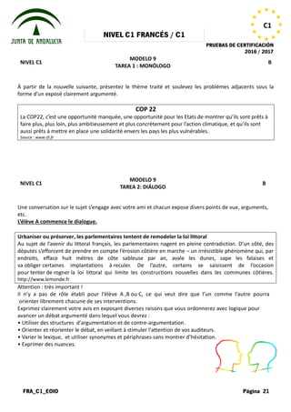 NIVEL
FRA_C1_EOIO
NIVEL C1
À partir de la nouvelle suivante, présentez le thème traité et soulevez les problèmes adjacents sous la
forme d’un exposé clairement argumenté.
La COP22, c’est une opportunité manquée, une opportunité pour les Etats de montrer qu’ils sont prêts à
faire plus, plus loin, plus ambitieusement et plus concrètement pour l’action climatique, et qu’ils sont
aussi prêts à mettre en place une solidarité envers les pays les plus vulnérables.
Source : www.rfi.fr
NIVEL C1
Une conversation sur le sujet s’engage
etc.
L’élève A commence le dialogue.
Urbaniser ou préserver, les parlementaires tentent de remodeler la loi littoral
Au sujet de l’avenir du littoral français, les parlementaires nagent en pleine
députés s’efforcent de prendre en compte l’érosion côtière en marche
endroits, efface huit mètres de côte sableuse par an, avale les dunes, sape les falaises et
va obliger certaines implantations à
pour tenter de rogner la loi littoral qui limite les constructions no
http://www.lemonde.fr
Attention : très important !
Il n’y a pas de rôle établi pour l’élève
orienter librement chacune de ses interventions.
Exprimez clairement votre avis en exposant
avancer un débat argumenté dans lequel
• Utiliser des structures d'argumentation
• Orienter et réorienter le débat, en veillant
• Varier le lexique, et utiliser synonymes
• Exprimer des nuances.
NIVEL C1 FRANCÉS / C1
PRUEBAS DE CERTIFICACIÓN
MODELO 9
TAREA 1 : MONÓLOGO
À partir de la nouvelle suivante, présentez le thème traité et soulevez les problèmes adjacents sous la
forme d’un exposé clairement argumenté.
COP 22
La COP22, c’est une opportunité manquée, une opportunité pour les Etats de montrer qu’ils sont prêts à
faire plus, plus loin, plus ambitieusement et plus concrètement pour l’action climatique, et qu’ils sont
aussi prêts à mettre en place une solidarité envers les pays les plus vulnérables.
MODELO 9
TAREA 2: DIÁLOGO
s’engage avec votre ami et chacun expose divers points
Urbaniser ou préserver, les parlementaires tentent de remodeler la loi littoral
Au sujet de l’avenir du littoral français, les parlementaires nagent en pleine contradiction. D’un côté, des
en compte l’érosion côtière en marche – un irrésistible phénomène qui, par
endroits, efface huit mètres de côte sableuse par an, avale les dunes, sape les falaises et
certaines implantations à reculer. De l’autre, certains se saisissent de l’occasion
la loi littoral qui limite les constructions nouvelles dans les communes côtières
l’élève A ,B ou C, ce qui veut dire que l’un
interventions.
exposant diverses raisons que vous ordonnerez
lequel vous devrez :
d'argumentation et de contre-argumentation.
veillant à stimuler l'attention de vos auditeurs.
synonymes et périphrases sans montrer d’hésitation.
PRUEBAS DE CERTIFICACIÓN
2016 / 2017
Página 21
C1
B
À partir de la nouvelle suivante, présentez le thème traité et soulevez les problèmes adjacents sous la
La COP22, c’est une opportunité manquée, une opportunité pour les Etats de montrer qu’ils sont prêts à
faire plus, plus loin, plus ambitieusement et plus concrètement pour l’action climatique, et qu’ils sont
B
points de vue, arguments,
contradiction. D’un côté, des
un irrésistible phénomène qui, par
endroits, efface huit mètres de côte sableuse par an, avale les dunes, sape les falaises et
. De l’autre, certains se saisissent de l’occasion
uvelles dans les communes côtières.
l’un comme l’autre pourra
ordonnerez avec logique pour
auditeurs.
d’hésitation.
 