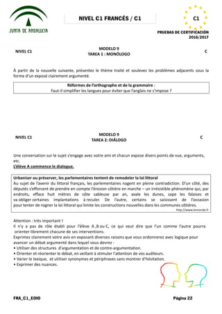 NIVEL C1 FRANCÉS / C1
FRA_C1_EOIO
NIVEL C1
À partir de la nouvelle suivante, présentez le thème traité et soulevez les problèmes adjacents sous la
forme d’un exposé clairement argumenté.
Réformes de l’orthographe et de la grammaire
Faut-il simplifier les langues pour éviter que l’anglais ne
NIVEL C1
Une conversation sur le sujet s’engage
etc.
L’élève A commence le dialogue.
Urbaniser ou préserver, les parlementaires tentent de remodeler la loi littoral
Au sujet de l’avenir du littoral français, les parlementaires nagent en pleine contradiction. D’un côté, des
députés s’efforcent de prendre en compte l’érosion côtière en
endroits, efface huit mètres de côte sableuse par an, avale les dunes, sape les falaises et
va obliger certaines implantations à
pour tenter de rogner la loi littoral qui limite les constructions nouvelles dans les communes côtières
Attention : très important !
Il n’y a pas de rôle établi pour l’élève
orienter librement chacune de ses interventions.
Exprimez clairement votre avis en exposant
avancer un débat argumenté dans lequel
• Utiliser des structures d'argumentation
• Orienter et réorienter le débat, en veillant
• Varier le lexique, et utiliser synonymes
• Exprimer des nuances.
NIVEL C1 FRANCÉS / C1
PRUEBAS DE CERTIFICACIÓN
MODELO 9
TAREA 1 : MONÓLOGO
À partir de la nouvelle suivante, présentez le thème traité et soulevez les problèmes adjacents sous la
forme d’un exposé clairement argumenté.
Réformes de l’orthographe et de la grammaire :
il simplifier les langues pour éviter que l’anglais ne s’impose
MODELO 9
TAREA 2: DIÁLOGO
s’engage avec votre ami et chacun expose divers points
Urbaniser ou préserver, les parlementaires tentent de remodeler la loi littoral
Au sujet de l’avenir du littoral français, les parlementaires nagent en pleine contradiction. D’un côté, des
en compte l’érosion côtière en marche – un irrésistible phénomène qui, par
endroits, efface huit mètres de côte sableuse par an, avale les dunes, sape les falaises et
certaines implantations à reculer. De l’autre, certains se saisissent de l’occasion
la loi littoral qui limite les constructions nouvelles dans les communes côtières
l’élève A ,B ou C, ce qui veut dire que l’un
interventions.
exposant diverses raisons que vous ordonnerez
lequel vous devrez :
d'argumentation et de contre-argumentation.
veillant à stimuler l'attention de vos auditeurs.
synonymes et périphrases sans montrer d’hésitation.
PRUEBAS DE CERTIFICACIÓN
2016/2017
Página 22
C1
C
À partir de la nouvelle suivante, présentez le thème traité et soulevez les problèmes adjacents sous la
s’impose ?
C
points de vue, arguments,
Au sujet de l’avenir du littoral français, les parlementaires nagent en pleine contradiction. D’un côté, des
un irrésistible phénomène qui, par
endroits, efface huit mètres de côte sableuse par an, avale les dunes, sape les falaises et
. De l’autre, certains se saisissent de l’occasion
la loi littoral qui limite les constructions nouvelles dans les communes côtières.
http://www.lemonde.fr
l’un comme l’autre pourra
ordonnerez avec logique pour
auditeurs.
d’hésitation.
 