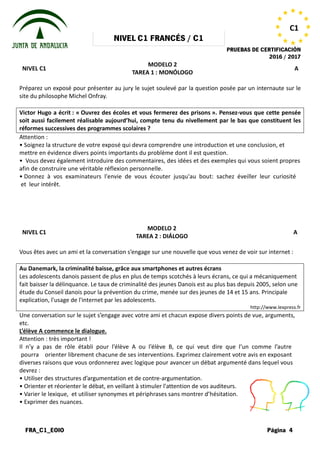 NIVEL
FRA_C1_EOIO
NIVEL C1
Préparez un exposé pour présenter au jury le sujet soulevé par la
site du philosophe Michel Onfray.
Victor Hugo a écrit : « Ouvrez des écoles et vous fermerez des prisons
soit aussi facilement réalisable aujourd’hui, compte tenu du nivellement par l
réformes successives des programmes scolaires
Attention :
• Soignez la structure de votre exposé
mettre en évidence divers points importants
• Vous devez également introduire des
afin de construire une véritable réflexion
• Donnez à vos examinateurs l'envie
et leur intérêt.
NIVEL C1
Vous êtes avec un ami et la conversation
Au Danemark, la criminalité baisse, grâce aux smartphones et autres écrans
Les adolescents danois passent de plus en plus de temps scotchés à leurs écrans, ce qui a mécaniquement
fait baisser la délinquance. Le taux de criminalité des jeunes Danois est au plus bas depuis 2005, selon une
étude du Conseil danois pour la prévention
explication, l'usage de l'internet par les adolescents.
Une conversation sur le sujet s’engage
etc.
L’élève A commence le dialogue.
Attention : très important !
Il n’y a pas de rôle établi pour l’élève
pourra orienter librement chacune
diverses raisons que vous ordonnerez
devrez :
• Utiliser des structures d’argumentation
• Orienter et réorienter le débat, en veillant
• Varier le lexique, et utiliser synonymes
• Exprimer des nuances.
NIVEL C1 FRANCÉS / C1
PRUEBAS DE
MODELO 2
TAREA 1 : MONÓLOGO
Préparez un exposé pour présenter au jury le sujet soulevé par la question posée par un internaute sur le
Ouvrez des écoles et vous fermerez des prisons ». Pensez
soit aussi facilement réalisable aujourd’hui, compte tenu du nivellement par l
réformes successives des programmes scolaires ?
exposé qui devra comprendre une introduction et
importants du problème dont il est question.
des commentaires, des idées et des exemples
réflexion personnelle.
l'envie de vous écouter jusqu'au bout: sachez
MODELO 2
TAREA 2 : DIÁLOGO
conversation s’engage sur une nouvelle que vous venez
criminalité baisse, grâce aux smartphones et autres écrans
Les adolescents danois passent de plus en plus de temps scotchés à leurs écrans, ce qui a mécaniquement
fait baisser la délinquance. Le taux de criminalité des jeunes Danois est au plus bas depuis 2005, selon une
étude du Conseil danois pour la prévention du crime, menée sur des jeunes de 14 et 15 ans. Principale
explication, l'usage de l'internet par les adolescents.
s’engage avec votre ami et chacun expose divers points
l’élève A ou l’élève B, ce qui veut dire que
chacune de ses interventions. Exprimez clairement
ordonnerez avec logique pour avancer un débat argumenté
d’argumentation et de contre-argumentation.
veillant à stimuler l'attention de vos auditeurs.
synonymes et périphrases sans montrer d’hésitation.
PRUEBAS DE CERTIFICACIÓN
2016 / 2017
Página 4
C1
A
question posée par un internaute sur le
». Pensez-vous que cette pensée
soit aussi facilement réalisable aujourd’hui, compte tenu du nivellement par le bas que constituent les
et une conclusion, et
exemples qui vous soient propres
sachez éveiller leur curiosité
A
venez de voir sur internet :
Les adolescents danois passent de plus en plus de temps scotchés à leurs écrans, ce qui a mécaniquement
fait baisser la délinquance. Le taux de criminalité des jeunes Danois est au plus bas depuis 2005, selon une
du crime, menée sur des jeunes de 14 et 15 ans. Principale
http://www.lexpress.fr
points de vue, arguments,
que l’un comme l’autre
votre avis en exposant
argumenté dans lequel vous
auditeurs.
d’hésitation.
 