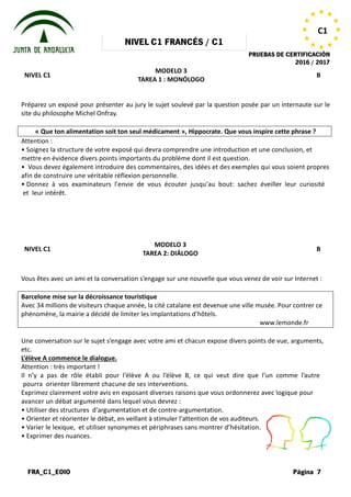 NIVEL
FRA_C1_EOIO
NIVEL C1
Préparez un exposé pour présenter au jury le sujet soulevé par la question posée par un internaute sur le
site du philosophe Michel Onfray.
« Que ton alimentation soit ton seul médicament
Attention :
• Soignez la structure de votre exposé
mettre en évidence divers points importants
• Vous devez également introduire des
afin de construire une véritable réflexion
• Donnez à vos examinateurs l'envi
et leur intérêt.
NIVEL C1
Vous êtes avec un ami et la conversation
Barcelone mise sur la décroissance touristique
Avec 34 millions de visiteurs chaque année, la cité catalane est devenue une ville musée. Pour contrer ce
phénomène, la mairie a décidé de limiter les implantations d
Une conversation sur le sujet s’engage
etc.
L’élève A commence le dialogue.
Attention : très important !
Il n’y a pas de rôle établi pour l’élève
pourra orienter librement chacune
Exprimez clairement votre avis en exposant
avancer un débat argumenté dans lequel
• Utiliser des structures d'argumentation
• Orienter et réorienter le débat, en veillant
• Varier le lexique, et utiliser synonymes
• Exprimer des nuances.
NIVEL C1 FRANCÉS / C1
PRUEBAS DE
MODELO 3
TAREA 1 : MONÓLOGO
Préparez un exposé pour présenter au jury le sujet soulevé par la question posée par un internaute sur le
Que ton alimentation soit ton seul médicament », Hippocrate. Que vous inspire cette phrase
exposé qui devra comprendre une introduction et
importants du problème dont il est question.
des commentaires, des idées et des exemples
réflexion personnelle.
l'envie de vous écouter jusqu'au bout: sachez
MODELO 3
TAREA 2: DIÁLOGO
conversation s’engage sur une nouvelle que vous venez
Barcelone mise sur la décroissance touristique
millions de visiteurs chaque année, la cité catalane est devenue une ville musée. Pour contrer ce
phénomène, la mairie a décidé de limiter les implantations d’hôtels.
s’engage avec votre ami et chacun expose divers points
l’élève A ou l’élève B, ce qui veut dire que
de ses interventions.
exposant diverses raisons que vous ordonnerez
lequel vous devrez :
d'argumentation et de contre-argumentation.
veillant à stimuler l'attention de vos auditeurs.
synonymes et périphrases sans montrer d’hésitation.
PRUEBAS DE CERTIFICACIÓN
2016 / 2017
Página 7
C1
B
Préparez un exposé pour présenter au jury le sujet soulevé par la question posée par un internaute sur le
», Hippocrate. Que vous inspire cette phrase ?
et une conclusion, et
exemples qui vous soient propres
sachez éveiller leur curiosité
B
venez de voir sur Internet :
millions de visiteurs chaque année, la cité catalane est devenue une ville musée. Pour contrer ce
www.lemonde.fr
points de vue, arguments,
que l’un comme l’autre
ordonnerez avec logique pour
auditeurs.
d’hésitation.
 