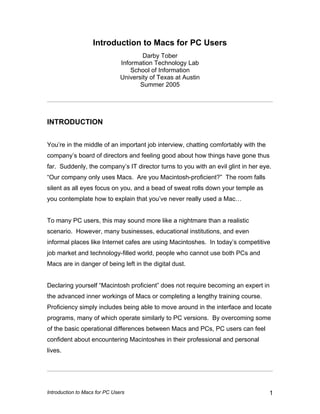 Introduction to Macs for PC Users 1
Introduction to Macs for PC Users
Darby Tober
Information Technology Lab
School of Information
University of Texas at Austin
Summer 2005
INTRODUCTION
You’re in the middle of an important job interview, chatting comfortably with the
company’s board of directors and feeling good about how things have gone thus
far. Suddenly, the company’s IT director turns to you with an evil glint in her eye.
“Our company only uses Macs. Are you Macintosh-proficient?” The room falls
silent as all eyes focus on you, and a bead of sweat rolls down your temple as
you contemplate how to explain that you’ve never really used a Mac…
To many PC users, this may sound more like a nightmare than a realistic
scenario. However, many businesses, educational institutions, and even
informal places like Internet cafes are using Macintoshes. In today’s competitive
job market and technology-filled world, people who cannot use both PCs and
Macs are in danger of being left in the digital dust.
Declaring yourself “Macintosh proficient” does not require becoming an expert in
the advanced inner workings of Macs or completing a lengthy training course.
Proficiency simply includes being able to move around in the interface and locate
programs, many of which operate similarly to PC versions. By overcoming some
of the basic operational differences between Macs and PCs, PC users can feel
confident about encountering Macintoshes in their professional and personal
lives.
 