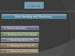 Sms Sending and Receiving :


>> Device Discovery

>> Sending Sms From Mobile

  >> Receiving Sms In Pc

  >> Sending Sms From Pc

  >> Receiving Sms In Mobile
 