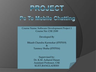 Course Name: Software Development Project 1
          Course No: CSE 2100

               Developed By

    Bikash Chandra Karmokar (0707019)
                    &
         Tanmoy Shaha (0707016)


               Supervised by:
          Dr. K.M. Azharul Hasan
          Assistant Professor, CSE
          KUET,BANGLADESH
 