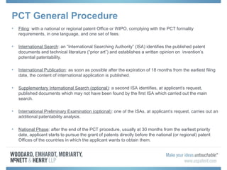 PCT General Procedure
• Filing: with a national or regional patent Office or WIPO, complying with the PCT formality
requirements, in one language, and one set of fees.
• International Search: an “International Searching Authority” (ISA) identifies the published patent
documents and technical literature (“prior art”) and establishes a written opinion on invention’s
potential patentability.
• International Publication: as soon as possible after the expiration of 18 months from the earliest filing
date, the content of international application is published.
• Supplementary International Search (optional): a second ISA identifies, at applicant’s request,
published documents which may not have been found by the first ISA which carried out the main
search.
• International Preliminary Examination (optional): one of the ISAs, at applicant’s request, carries out an
additional patentability analysis.
• National Phase: after the end of the PCT procedure, usually at 30 months from the earliest priority
date, applicant starts to pursue the grant of patents directly before the national (or regional) patent
Offices of the countries in which the applicant wants to obtain them.
 