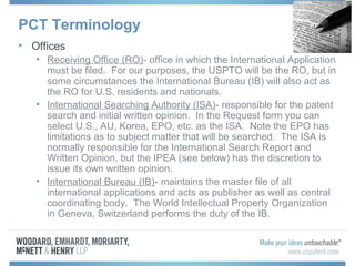 PCT Terminology
• Offices
• Receiving Office (RO)- office in which the International Application
must be filed. For our purposes, the USPTO will be the RO, but in
some circumstances the International Bureau (IB) will also act as
the RO for U.S. residents and nationals.
• International Searching Authority (ISA)- responsible for the patent
search and initial written opinion. In the Request form you can
select U.S., AU, Korea, EPO, etc. as the ISA. Note the EPO has
limitations as to subject matter that will be searched. The ISA is
normally responsible for the International Search Report and
Written Opinion, but the IPEA (see below) has the discretion to
issue its own written opinion.
• International Bureau (IB)- maintains the master file of all
international applications and acts as publisher as well as central
coordinating body. The World Intellectual Property Organization
in Geneva, Switzerland performs the duty of the IB.
 