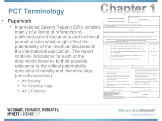 PCT Terminology
• Paperwork
• International Search Report (ISR)- consists
mainly of a listing of references to
published patent documents and technical
journal articles which might affect the
patentability of the invention disclosed in
the international application. The report
contains indications for each of the
documents listed as to their possible
relevance to the critical patentability
questions of novelty and inventive step
(non-obviousness).
• X= Novelty
• Y= Inventive Step
• A= Of Interest
 