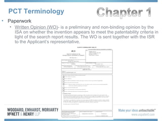 PCT Terminology
• Paperwork
• Written Opinion (WO)- is a preliminary and non-binding opinion by the
ISA on whether the invention appears to meet the patentability criteria in
light of the search report results. The WO is sent together with the ISR
to the Applicant’s representative.
 