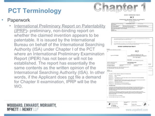 PCT Terminology
• Paperwork
• International Preliminary Report on Patentability
(IPRP)- preliminary, non-binding report on
whether the claimed invention appears to be
patentable. It is issued by the International
Bureau on behalf of the International Searching
Authority (ISA) under Chapter I of the PCT
where an International Preliminary Examination
Report (IPER) has not been or will not be
established. The report has essentially the
same contents as the written opinion of the
International Searching Authority (ISA). In other
words, if the Applicant does not file a demand
for Chapter II examination, IPRP will be the
WO.
 