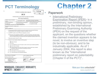 PCT Terminology
• Paperwork
• International Preliminary
Examination Report (IPER)- is a
preliminary, non-binding opinion,
established by the International
Preliminary Examining Authority
(IPEA) on the request of the
applicant, on the questions whether
the claimed invention appears to be
novel, to involve an inventive step
(to be non-obvious), and to be
industrially applicable. As of 1
January 2004, this report is also
known as the "international
preliminary report on patentability
(Chapter II of the PCT)"..
 