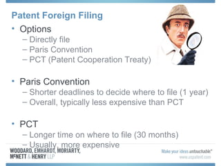 Patent Foreign Filing
• Options
– Directly file
– Paris Convention
– PCT (Patent Cooperation Treaty)
• Paris Convention
– Shorter deadlines to decide where to file (1 year)
– Overall, typically less expensive than PCT
• PCT
– Longer time on where to file (30 months)
– Usually, more expensive
 