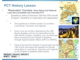 PCT History Lesson
• “Reservation” Countries- Gave Notice that National
Laws Not Compatible with Amended PCT
– Deadlines without Demand- Still the 20th month
Chapter I deadline to nationalize the application
–
 Only applies to a limited number of countries:
Luxemburg; Tanzania; and Uganda.
 Even if you do not file a Demand by the 19th
Month deadline and do not nationalize by the
20th Month Chapter I deadline, you can still enter
these countries by the Chapter II deadline
through regional patent offices (EPO or ARIPO).
 Filing a Demand for Chapter II examination by the
19th month will extend the deadline to directly
nationalize in Luxemburg, Tanzania, and Uganda
to the Chapter II deadline (30th month).
 