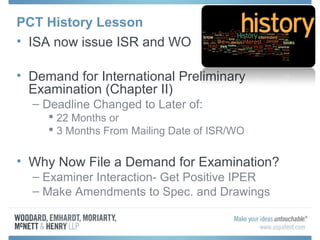 PCT History Lesson
• ISA now issue ISR and WO
• Demand for International Preliminary
Examination (Chapter II)
– Deadline Changed to Later of:
 22 Months or
 3 Months From Mailing Date of ISR/WO
• Why Now File a Demand for Examination?
– Examiner Interaction- Get Positive IPER
– Make Amendments to Spec. and Drawings
 
