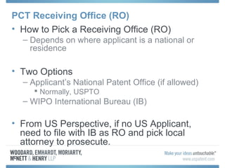 PCT Receiving Office (RO)
• How to Pick a Receiving Office (RO)
– Depends on where applicant is a national or
residence
• Two Options
– Applicant’s National Patent Office (if allowed)
 Normally, USPTO
– WIPO International Bureau (IB)
• From US Perspective, if no US Applicant,
need to file with IB as RO and pick local
attorney to prosecute.
 