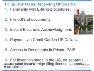 Filing USPTO as Receiving Office (RO)
1. Familiarity with E-filing procedures.
2. File pdf’s of documents.
3. Instant Electronic Acknowledgment.
4. Payment via Credit Card in US Dollars.
5. Access to Documents in Private PAIR.
6. For invention made in the US, no separate
request for a foreign filing license is needed.
 