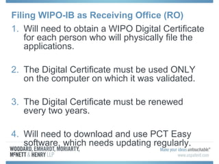 Filing WIPO-IB as Receiving Office (RO)
1. Will need to obtain a WIPO Digital Certificate
for each person who will physically file the
applications.
2. The Digital Certificate must be used ONLY
on the computer on which it was validated.
3. The Digital Certificate must be renewed
every two years.
4. Will need to download and use PCT Easy
software, which needs updating regularly.
 