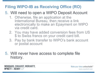 Filing WIPO-IB as Receiving Office (RO)
5. Will need to open a WIPO Deposit Account
1. Otherwise, file an application at the
International Bureau, then receive a link
electronically to make an Epayment on WIPO
via credit card.
2. You may have added conversion fees from US
$ to Swiss francs on your credit card bill.
3. Pay by bank transfer to WIPO’s bank account
or postal account
5. Will never have access to complete file
history.
 