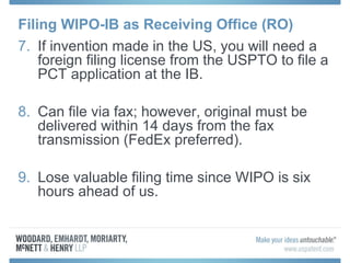 Filing WIPO-IB as Receiving Office (RO)
7. If invention made in the US, you will need a
foreign filing license from the USPTO to file a
PCT application at the IB.
8. Can file via fax; however, original must be
delivered within 14 days from the fax
transmission (FedEx preferred).
9. Lose valuable filing time since WIPO is six
hours ahead of us.
 