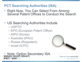 PCT Searching Authorities (ISA)
• Right Now, You Can Select From Among
Several Patent Offices to Conduct the Search
• US Searching Authorities Include
– USPTO
– EPO (European Patent Office)
– KIPO (Korea)
– Australia (IPAU)
– Russia (Rospatent)
– Israel (ILPO)
• Note: Option Secondary ISA
 