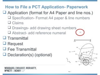  Application (format for A4 Paper and line nos.)
 Specification- Format A4 paper & line numbers
 Claims
 Drawings- add drawing sheet numbers
 Abstract- add reference numerals
 Transmittal
 Request
 Fee Transmittal
 Declaration(s) (optional)
How to File a PCT Application- Paperwork
 