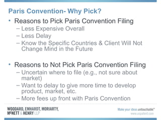 Paris Convention- Why Pick?
• Reasons to Pick Paris Convention Filing
– Less Expensive Overall
– Less Delay
– Know the Specific Countries & Client Will Not
Change Mind in the Future
• Reasons to Not Pick Paris Convention Filing
– Uncertain where to file (e.g., not sure about
market)
– Want to delay to give more time to develop
product, market, etc.
– More fees up front with Paris Convention
 