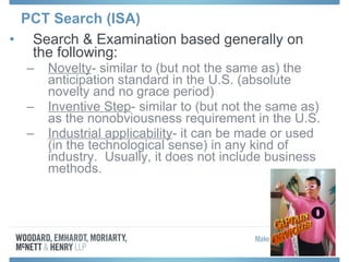 PCT Search (ISA)
• Search & Examination based generally on
the following:
– Novelty- similar to (but not the same as) the
anticipation standard in the U.S. (absolute
novelty and no grace period)
– Inventive Step- similar to (but not the same as)
as the nonobviousness requirement in the U.S.
– Industrial applicability- it can be made or used
(in the technological sense) in any kind of
industry. Usually, it does not include business
methods.
 