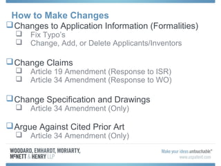How to Make Changes
Changes to Application Information (Formalities)
 Fix Typo’s
 Change, Add, or Delete Applicants/Inventors
Change Claims
 Article 19 Amendment (Response to ISR)
 Article 34 Amendment (Response to WO)
Change Specification and Drawings
 Article 34 Amendment (Only)
Argue Against Cited Prior Art
 Article 34 Amendment (Only)
 