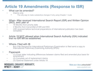 Article 19 Amendments (Response to ISR)
• What can be amended?
– Claims only
 The only way to make substantive changes if only using Chapter 1 route
• When- After received International Search Report (ISR) and Written Opinion
(WO), and Later of
– 16 Months from priority date
– 2 Months from transmittal of ISR and WO
– (OR received before technical preparations of international publication has been
complete)
• Article 19 NOT allowed when International Search Authority (ISA) indicated
that no ISR will be established.
• Where- Filed with IB
– But if file Demand for International Preliminary Examination is filed send a copy to
International Preliminary Examining Authority (IPEA)
• Paperwork
– (1) Cover letter indicating differences between claims filed and amended plus basis for
amendment.
– (2) Complete set of replacement claims
– (3) Optional Statement under Article 19
 