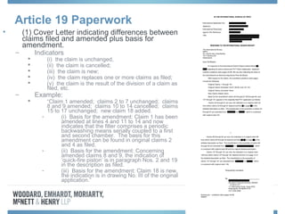 Article 19 Paperwork
• (1) Cover Letter indicating differences between
claims filed and amended plus basis for
amendment.
– Indicators
 (i) the claim is unchanged,
 (ii) the claim is cancelled;
 (iii) the claim is new;
 (iv) the claim replaces one or more claims as filed;
 (v) the claim is the result of the division of a claim as
filed, etc.
– Example:
 “Claim 1 amended; claims 2 to 7 unchanged; claims
8 and 9 amended; claims 10 to 14 cancelled; claims
15 to 17 unchanged; new claim 18 added.
- (i) Basis for the amendment: Claim 1 has been
amended at lines 4 and 11 to 14 and now
indicates that the filter comprises a periodic
backwashing means serially coupled to a first
and second chamber. The basis for this
amendment can be found in original claims 2
and 4 as filed.
- (ii) Basis for the amendment: Concerning
amended claims 8 and 9, the indication of
‘quick-fire piston’ is in paragraph Nos. 2 and 19
in the description as filed.
- (iii) Basis for the amendment: Claim 18 is new,
the indication is in drawing No. III of the original
application.”
 