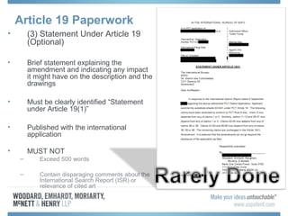 Article 19 Paperwork
• (3) Statement Under Article 19
(Optional)
• Brief statement explaining the
amendment and indicating any impact
it might have on the description and the
drawings
• Must be clearly identified “Statement
under Article 19(1)”
• Published with the international
application
• MUST NOT
– Exceed 500 words
– Contain disparaging comments about the
International Search Report (ISR) or
relevance of cited art
 