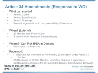 Article 34 Amendments (Response to WO)
• What can you do?
– Amend Claims
– Amend Specification
– Amend Drawings
– Present arguments as to the patentability of the claims
• When? (Later of)
– 22 Months from Priority Date
– 3 Months from Mailing of Search Report
• Where?- Can Pick IPEA in Demand
– USPTO (if RO) or EP (if ISA)
• Paperwork
– (1) Demand for International Preliminary Examination under Article 31
 And Fee
– (2) Response to Written Opinion- indicating changes + arguments
– (3) Replacement sheets for any amended Claims, Specification, Drawings
 