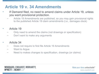 Article 19 v. 34 Amendments
• If Demand filed, no need to amend claims under Article 19, unless
you want provisional protection.
– Article 19 Amendments are published, so you may gain provisional rights
to the published Article 19 claim amendments (i.e., damages clock)
• Article 19
– Only need to amend the claims (not drawings or specification)
– Don’t want to make any arguments
• Article 34
– Does not require to first file Article 19 Amendments
– Want to Argue
– Need to makes changes to specification, drawings (or claims)
 