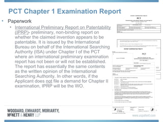 • Paperwork
• International Preliminary Report on Patentability
(IPRP)- preliminary, non-binding report on
whether the claimed invention appears to be
patentable. It is issued by the International
Bureau on behalf of the International Searching
Authority (ISA) under Chapter I of the PCT
where an international preliminary examination
report has not been or will not be established.
The report has essentially the same contents
as the written opinion of the International
Searching Authority. In other words, if the
Applicant does not file a demand for Chapter II
examination, IPRP will be the WO.
PCT Chapter 1 Examination Report
 