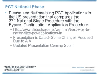 PCT National Phase
• Please see Nationalizing PCT Applications in
the US presentation that compares the
371 National Stage Procedure with the
Bypass Continuation Application Procedure
– http://www.slideshare.net/wemmh/best-way-to-
nationalize-pct-applications-in
– Presentation is Dated- Some Changes Required
Due to AIA
– Updated Presentation Coming Soon!
 
