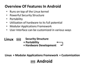 Overview Of Features In Android
• Runs on top of the Linux kernel
• Powerful Security Structure
• Portability
• Utilization of hardware to its full potential
• Modular Applications Framework
• User Interface can be customized in various ways
Linux Security Structure
+ Hardware Development
+ Portability
Linux + Modular Applications Framework + Customization
Android
 